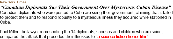 New York Times "Canadian Diplomats Sue Their Government Over Mysterious Cuban Disease" Canadian diplomats who were posted to Cuba are suing their government, claiming that it failed to protect them and to respond robustly to a mysterious illness they acquired while stationed in Cuba. Paul Miller, the lawyer representing the 14 diplomats, spouses and children who are suing, compared the attack that preceded their illnesses to “a science fiction horror film.”